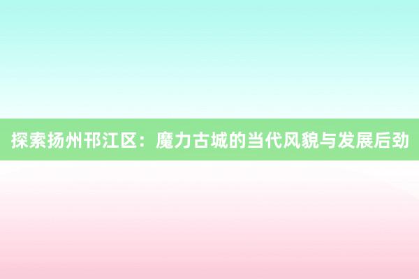 探索扬州邗江区：魔力古城的当代风貌与发展后劲